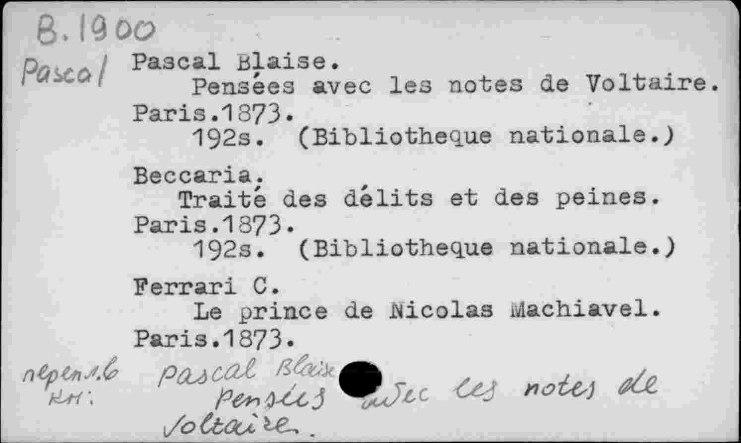 ﻿8. I9oo
Pascal Biaise.
1Pensées avec les notes de Voltaire.
Paris.1873«
192s. (Bibliothèque nationale.)
Beccaria.
Traité des délits et des peines.
Paris.1873»
192s. (Bibliothèque nationale.)
Ferrari C.
Le prince de Nicolas Machiavel. Paris.1873.
\/oCt,<3cA, bê-..